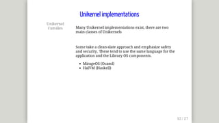 Unikernel
Families Many	Unikernel	implementations	exist,	there	are	two
main	classes	of	Unikernels
Some	take	a	clean-slate	approach	and	emphasize	safety
and	security.	These	tend	to	use	the	same	language	for	the
application	and	the	Library	OS	components.
MirageOS	(Ocaml)
HalVM	(Haskell)
Unikernel	implementations
 