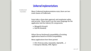 Unikernel
Families Many	Unikernel	implementations	exist,	there	are	two
main	classes	of	Unikernels
Some	take	a	clean-slate	approach	and	emphasize	safety
and	security.	These	tend	to	use	the	same	language	for	the
application	and	the	Library	OS	components.
MirageOS	(Ocaml)
HalVM	(Haskell)
Others	favour	backward	compatibility	of	existing
applications	based	on	POSIX-compatibility.
Many	applications	have	been	ported
OSv	(Tomcat,	Jetty,	Cassandra,	OpenJDK,	...)
Rumprun	(MySQL,	PHP,	Nginx)
Unikernel	implementations
 