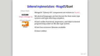 Clean-Slate	
	
https://mirage.io/
OCaml-Based	
MirageOS	"Library	OS"	components	are	written	in	Ocaml	.
ML-derived	languages	are	best	known	for	their	static	type
systems	and	type-inferring	compilers.
OCaml	unifies	functional,	imperative,	and	object-oriented
programming	under	an	ML-like	type	system.
OCaml	has	extensive	libraries	available
(Unison	utility)
Unikernel	implementations	-	MirageOS/Ocaml
 