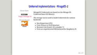 Clean-Slate	
	
https://mirage.io/
OCaml-Based	
MirageOS	Unikernels	are	based	on	the	Mirage-OS
Unikernel	base	(OS	library).
The	mirage	tool	is	used	to	build	Unikernels	for	various
backends:
Xen	Hypervisor	(PV)
Unix	(Linux	or	OS/X	binaries)
Browser	(via	Ocaml->JS	compiler	!!)
Even	an	experimental	BM	backend	for	Raspberry	Pi
Unikernel	implementations	-	MirageOS-2
 