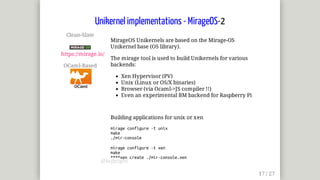 Clean-Slate	
	
https://mirage.io/
OCaml-Based	
MirageOS	Unikernels	are	based	on	the	Mirage-OS
Unikernel	base	(OS	library).
The	mirage	tool	is	used	to	build	Unikernels	for	various
backends:
Xen	Hypervisor	(PV)
Unix	(Linux	or	OS/X	binaries)
Browser	(via	Ocaml->JS	compiler	!!)
Even	an	experimental	BM	backend	for	Raspberry	Pi
Building	applications	for	unix	or	xen
mirage	configure	-t	unix
make
./mir-console
mirage	configure	-t	xen
make
****xen	create	./mir-console.xen
Unikernel	implementations	-	MirageOS-2
@mjbright
 