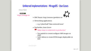 Clean-Slate	
	
https://mirage.io/
BNC	Pinata:	http://ownme.ipredator.se/	
Networking	applications
e.g.	CyberChaff	"false	network	hosts"
PayGarden,	Sean	Grove	
	"Baby	steps	to	unikernels	in	production"
Too	painful	to	create/configure	AMI	images	on
AWS
Solo5	allows	to	create	KVM	images	deployable	on
GCE
Unikernel	implementations	-	MirageOS	-	Use	Cases
@mjbright
 