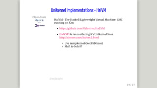 Clean-Slate	
	
HalVM	-	The	Haskell	Lightweight	Virtual	Machine:	GHC
running	on	Xen
https://github.com/GaloisInc/HaLVM
HalVM3	is	reconsidering	it's	Unikernel	base
http://uhsure.com/halvm3.html
Use	rumpkernel	(NetBSD	base)
Shift	to	Solo5?
Unikernel	implementations	-	HalVM
@mjbright
 