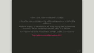 Viktor	Farcic,	senior	consultant	at	CloudBees
...	One	of	the	most	exciting	areas	that	will	become	prominent	in	2017	will	be
unikernels.
While	the	majority	of	the	industry	is	still	trying	to	wrap	their	heads	around
containers,	we	will	start	seeing	unikernels	taking	over	the	stage.
They	will,	in	a	way,	unify	functionalities	provided	by	VMs	and	containers.
http://sdtimes.com/whats-horizon-2017/
 