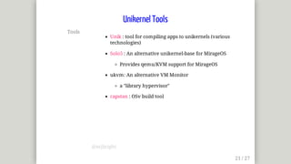 Tools
Unik	:	tool	for	compiling	apps	to	unikernels	(various
technologies)
Solo5	:	An	alternative	unikernel-base	for	MirageOS
Provides	qemu/KVM	support	for	MirageOS
ukvm:	An	alternative	VM	Monitor
a	"library	hypervisor"
capstan	:	OSv	build	tool
Unikernel	Tools
@mjbright
 