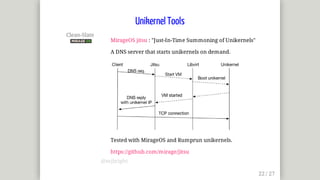 Clean-Slate	
MirageOS	jitsu	:	"Just-In-Time	Summoning	of	Unikernels"
A	DNS	server	that	starts	unikernels	on	demand.
Tested	with	MirageOS	and	Rumprun	unikernels.
https://github.com/mirage/jitsu
Unikernel	Tools
@mjbright
 