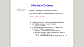 Unikernels	or
Containers? So	what	has	this	got	to	do	with	Containers?
Why	did	Docker	buy	Unikernel	Systems	(Jan	2016)?
Info.Q	/	Amir,	Aug	2016
Unikernel	Systems	are	involved	in	MirageOS/Xen
Use	of	Unikernels	in	Docker	for	Mac
VPNKit,	DataKit
To	provide	build/run/ship	tools	for	Unikernels?
To	secure	Container	deployments
Running	Unikernels	in	containers????
Secure	front-ends	in	hybrid	solutions	made	of
unikernels	and	containers
e.g.	for	OCaml	MediaWiki	(http2https,	tls,	...)
Unikernels	and	Containers
@mjbright
 