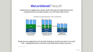 What	are	Unikernels?	"Library	OS"
Unikernels	are	applications	images	built	with	only	the	Operating	System
components	they	actually	require,	e.g.	TCP	Stack,	Disk	access.	
Single	process	applications	(no	threads,	forking	or	multi-user)	with	very	small
size	->	high	performance,	fast	boot	and	small	attack	surface	(secure).
@mjbright
 