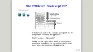 "Library	OSes"	
A	Unikernel	is	built	by	the	compiler	linking	only	the	OS
components	needed	by	the	application.
The	OS	becomes	a	"Library	OS"
Unlike	"normal"	applications	which	sit	atop	a	generic
monolithic	Linux	kernel	(or	even	μ-kernel)	which	has
many	unneeded	features,	e.g.	floppy	driver.
What	are	Unikernels	-	how	did	we	get	here?
 