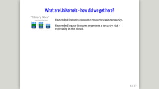 "Library	OSes"	
Unneeded	features	consume	resources	unnecessarily.
Unneeded	legacy	features	represent	a	security	risk	-
especially	in	the	cloud.
What	are	Unikernels	-	how	did	we	get	here?
 