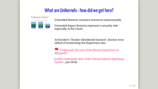 "Library	OSes"	
Unneeded	features	consume	resources	unnecessarily.
Unneeded	legacy	features	represent	a	security	risk	-
especially	in	the	cloud.
At	October's	"Docker	Distributed	Summit",	Docker	even
talked	of	minimizing	the	Hypervisor	also.
	"Unikernels	The	rise	of	the	library	hypervisor	in
MirageOS"
(	ACM:	Unikernels:	Rise	of	the	Virtual	Library	Operating
System	,	Jan	2014)
What	are	Unikernels	-	how	did	we	get	here?
 