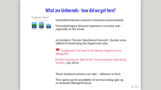 "Library	OSes"	
Unneeded	features	consume	resources	unnecessarily.
Unneeded	legacy	features	represent	a	security	risk	-
especially	in	the	cloud.
At	October's	"Docker	Distributed	Summit",	Docker	even
talked	of	minimizing	the	Hypervisor	also.
	"Unikernels	The	rise	of	the	library	hypervisor	in
MirageOS"
(	ACM:	Unikernels:	Rise	of	the	Virtual	Library	Operating
System	,	Jan	2014)
These	minimal	systems	can	take	~	200msec	to	boot.
This	opens	up	the	possibility	of	services	being	spin	up	
on	demand	(MirageOS	jitsu).
What	are	Unikernels	-	how	did	we	get	here?
 