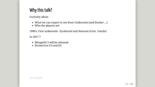 Why	this	talk?
Curiosity	about
What	we	can	expect	to	see	from	Unikernels	(and	Docker	...)
Who	the	players	are
1990's:	First	unikernels	-	Exokernel	and	Nemesis	(Univ.	Cambr)
In	2017	?
MirageOS	3	will	be	released
DockerCon	US	and	EU
@mjbright
 