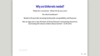 Why	are	Unikernels	needed?
Think	for	a	moment	-	What	OS	do	you	run?
On	what	hardware?
Modern	OS	provide	amazing	backwards	compatibility	and	features
But	an	app	uses	a	tiny	fraction	of	those	features	consuming	resources,
increasing	the	attack	surface	(linux	kernel	~	25	M	LOC)
@mjbright
 