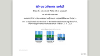 Why	are	Unikernels	needed?
Think	for	a	moment	-	What	OS	do	you	run?
On	what	hardware?
Modern	OS	provide	amazing	backwards	compatibility	and	features
But	an	app	uses	a	tiny	fraction	of	those	features	consuming	resources,
increasing	the	attack	surface	(linux	kernel	~	25	M	LOC)
@mjbright
 