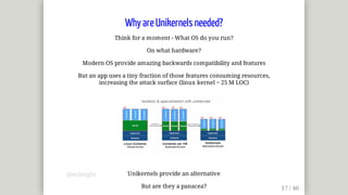 Why	are	Unikernels	needed?
Think	for	a	moment	-	What	OS	do	you	run?
On	what	hardware?
Modern	OS	provide	amazing	backwards	compatibility	and	features
But	an	app	uses	a	tiny	fraction	of	those	features	consuming	resources,
increasing	the	attack	surface	(linux	kernel	~	25	M	LOC)
Unikernels	provide	an	alternative
But	are	they	a	panacea?
@mjbright
 