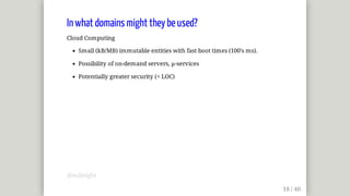 In	what	domains	might	they	be	used?
Cloud	Computing
Small	(kB/MB)	immutable	entities	with	fast	boot	times	(100's	ms).
Possibility	of	on-demand	servers,	µ-services
Potentially	greater	security	(<	LOC)
@mjbright
 