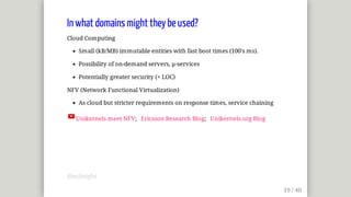 In	what	domains	might	they	be	used?
Cloud	Computing
Small	(kB/MB)	immutable	entities	with	fast	boot	times	(100's	ms).
Possibility	of	on-demand	servers,	µ-services
Potentially	greater	security	(<	LOC)
NFV	(Network	Functional	Virtualization)
As	cloud	but	stricter	requirements	on	response	times,	service	chaining
Unikernels	meet	NFV;			Ericsson	Research	Blog;			Unikernels.org	Blog
@mjbright
 