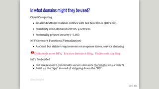 In	what	domains	might	they	be	used?
Cloud	Computing
Small	(kB/MB)	immutable	entities	with	fast	boot	times	(100's	ms).
Possibility	of	on-demand	servers,	µ-services
Potentially	greater	security	(<	LOC)
NFV	(Network	Functional	Virtualization)
As	cloud	but	stricter	requirements	on	response	times,	service	chaining
Unikernels	meet	NFV;			Ericsson	Research	Blog;			Unikernels.org	Blog
IoT	/	Embedded
For	low-resource,	potentially	secure	elements	(baremetal	or	µ-vmm	?)
Build	up	the	"app"	instead	of	stripping	down	the	"OS"
@mjbright
 