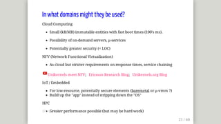 In	what	domains	might	they	be	used?
Cloud	Computing
Small	(kB/MB)	immutable	entities	with	fast	boot	times	(100's	ms).
Possibility	of	on-demand	servers,	µ-services
Potentially	greater	security	(<	LOC)
NFV	(Network	Functional	Virtualization)
As	cloud	but	stricter	requirements	on	response	times,	service	chaining
Unikernels	meet	NFV;			Ericsson	Research	Blog;			Unikernels.org	Blog
IoT	/	Embedded
For	low-resource,	potentially	secure	elements	(baremetal	or	µ-vmm	?)
Build	up	the	"app"	instead	of	stripping	down	the	"OS"
HPC
Greater	performance	possible	(but	may	be	hard	work)@mjbright
 