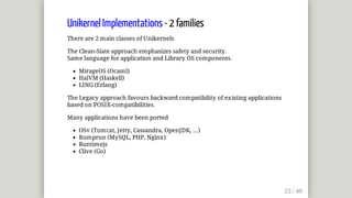 Unikernel	Implementations	-	2	families
There	are	2	main	classes	of	Unikernels
The	Clean-Slate	approach	emphasizes	safety	and	security.
Same	language	for	application	and	Library	OS	components.
MirageOS	(Ocaml)
HalVM	(Haskell)
LING	(Erlang)
The	Legacy	approach	favours	backward	compatibility	of	existing	applications
based	on	POSIX-compatibilities.
Many	applications	have	been	ported
OSv	(Tomcat,	Jetty,	Cassandra,	OpenJDK,	...)
Rumprun	(MySQL,	PHP,	Nginx)
Runtimejs
Clive	(Go)
 