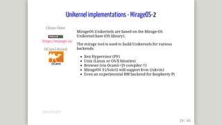 Clean-Slate	
	
https://mirage.io/
OCaml-Based	
MirageOS	Unikernels	are	based	on	the	Mirage-OS
Unikernel	base	(OS	library).
The	mirage	tool	is	used	to	build	Unikernels	for	various
backends:
Xen	Hypervisor	(PV)
Unix	(Linux	or	OS/X	binaries)
Browser	(via	Ocaml->JS	compiler	!!)
MirageOS	3	(/Solo5)	will	support	kvm	(/ukvm)
Even	an	experimental	BM	backend	for	Raspberry	Pi
Unikernel	implementations	-	MirageOS-2
@mjbright
 