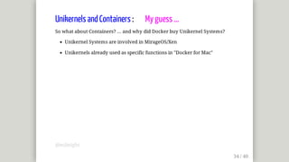 Unikernels	and	Containers	:								My	guess	...
So	what	about	Containers?	...	and	why	did	Docker	buy	Unikernel	Systems?
Unikernel	Systems	are	involved	in	MirageOS/Xen
Unikernels	already	used	as	specific	functions	in	"Docker	for	Mac"
@mjbright
 