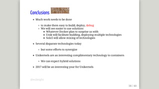 Conclusions	
Much	work	needs	to	be	done
to	make	them	easy	to	build,	deploy,	debug
We	will	see	easier	to	use	solutions
Whatever	Docker	plan	to	surprise	us	with
Unik	will	facilitate	building,	deploying	multiple	technologies
Solo5	will	allow	mixing	of	technologies
Several	disparate	technologies	today
but	some	efforts	to	synergize
Unikernels	are	an	interesting	complimentary	technology	to	containers
We	can	expect	hybrid	solutions
2017	will	be	an	interesting	year	for	Unikernels
@mjbright
 