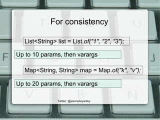 For consistency
Map<String, String> map = Map.of("k", "v");
Up to 10 params, then varargs
List<String> list = List.of("1",...