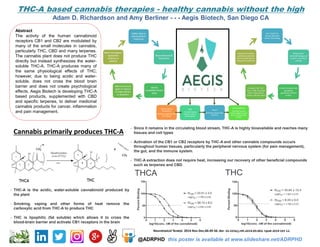 THC-A based cannabis therapies - healthy cannabis without the high
Adam D. Richardson and Amy Berliner - - - Aegis Biotech, San Diego CA
Abstract
The activity of the human cannabinoid
receptors CB1 and CB2 are modulated by
many of the small molecules in cannabis,
particularly THC, CBD and many terpenes.
The cannabis plant does not produce THC
directly but instead synthesizes the water-
soluble THC-A. THC-A produces many of
the same physiological effects of THC;
however, due to being acidic and water-
soluble, does not cross the blood brain
barrier and does not create psychological
effects. Aegis Biotech is developing THC-A
based products, supplemented with CBD
and specific terpenes, to deliver medicinal
cannabis products for cancer, inflammation
and pain management.
@ADRPHD this poster is available at www.slideshare.net/ADRPHD
Cannabis primarily produces THC-A
- THC-A is the acidic, water-soluble cannabinoid produced by
the plant
- Smoking, vaping and other forms of heat remove the
carboxylic acid from THC-A to produce THC
- THC is lipophilic (fat soluble) which allows it to cross the
blood-brain barrier and activate CB1 receptors in the brain
- Since it remains in the circulating blood stream, THC-A is highly bioavailable and reaches many
tissues and cell types
- Activation of the CB1 or CB2 receptors by THC-A and other cannabis compounds occurs
throughout human tissues, particularly the peripheral nervous system (for pain management),
the gut, and the immune system.
- THC-A extraction does not require heat, increasing our recovery of other beneficial compounds
such as terpenes and CBD
Neurotoxicol Teratol. 2014 Nov-Dec;46:49-56. doi: 10.1016/j.ntt.2014.09.003. Epub 2014 Oct 12.
Streem
Blockchain-based data
collection
Aegis
Cannabis based
medical product
development
CannaHealthcare
Clinically focused
virtual magazine (part
of the CannaInvestor
family)
Jitita Analytical
Metabolism
Receptor targeting and
cell biology
 