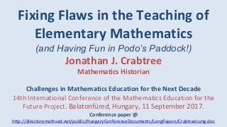Fixing Flaws in the Teaching of
Elementary Mathematics
(and Having Fun in Podo’s Paddock!)
Jonathan J. Crabtree
Mathematics Historian
Challenges in Mathematics Education for the Next Decade
14th International Conference of the Mathematics Education for the
Future Project. Balatonfüred, Hungary, 11 September 2017.
Conference paper @
http://directorymathsed.net/public/HungaryConferenceDocuments/LongPapers/CrabtreeLong.doc
 