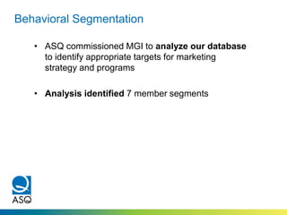 Behavioral Segmentation
• ASQ commissioned MGI to analyze our database
to identify appropriate targets for marketing
strategy and programs
• Analysis identified 7 member segments
 