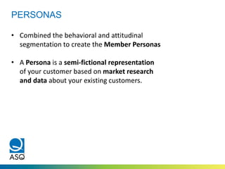 PERSONAS
• Combined the behavioral and attitudinal
segmentation to create the Member Personas
• A Persona is a semi-fictional representation
of your customer based on market research
and data about your existing customers.
 