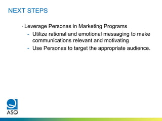 NEXT STEPS
- Leverage Personas in Marketing Programs
- Utilize rational and emotional messaging to make
communications relevant and motivating
- Use Personas to target the appropriate audience.
 