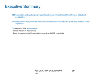 Executive Summary
ASQ’s members and customers are significantly more similar than different from an attitudinal
perspective.
Similarities include their personality traits, the reasons they are involved in the quality field, and their career
aspirations
The segments differ with respect to…
• Where they are in their careers
• Level of engagement with associations, overall, and ASQ, in particular
30ASSOCIATION LABORATORY
 