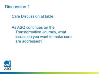 Discussion 1
Café Discussion at table
As ASQ continues on the
Transformation Journey, what
issues do you want to make sure
are addressed?
 