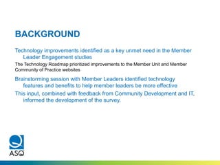 BACKGROUND
Technology improvements identified as a key unmet need in the Member
Leader Engagement studies
The Technology Roadmap prioritized improvements to the Member Unit and Member
Community of Practice websites
Brainstorming session with Member Leaders identified technology
features and benefits to help member leaders be more effective
This input, combined with feedback from Community Development and IT,
informed the development of the survey.
 