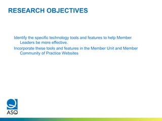 RESEARCH OBJECTIVES
Identify the specific technology tools and features to help Member
Leaders be more effective.
Incorporate these tools and features in the Member Unit and Member
Community of Practice Websites
 