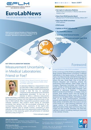 Issue n. 5/2017
EFLM Connects National Societies of Clinical Chemistry
and Laboratory Medicine and Creates a Platform for all
European “Specialists in Laboratory Medicine”
In this issue:
In this current issue of the EFLM EuroLabNews Federica
Braga presents Measurement Uncertainty in Medical
Laboratories in the regular section of Laboratory Hot
Topics. Ana­Maria Simundic, EFLM EB Secretary delivers
the minutes of the Ninth EFLM General Meeting at
Athens this year. Daniel Rajdl, Chair of the WG on
Distance Education and e­learning, presents the
forthcoming EFLM webinars. Ozkan Alatas, Chair of
Congress Organizing Committee and President of
Turkish Society of Clinical Biochemistry, invites all to
participate in the 5th
EFLM­UEMS European Joint
Congress in Laboratory Medicine ­ “Laboratory
Medicine at the Clinical Interface”, in Antalya, Turkey in
October, 2018. Snežana Jovičić, from the Society of
Medical Biochemists of Serbia, covers the 13th
EFLM
Symposium for the Balkan Region. MariaStella Graziani,
Chair of the EFLM Communications Committee,
presents recent additions to the EFLM publications list.
Heike Jahnke, CCLM Editor offers free access to all new
CCLM articles for 3 days following publication. As a
regular column of the EuroLabNews, news from
National Societies of Italy, Spain and Kosovo give us an
insight into their activities. Attendees may mark their
calendars to attend stimulating meeting as mentioned
in the Calendar of Events.
Foreword
by Harjit Pal Bhattoa, Editor EFLM EuroLabNews
Hot topics in Laboratory Medicine
Measurement Uncertainty in Medical Laboratories:
Friend or Foe?
News from EFLM Executive Board
Minutes from 9th
EFLM General Meeting, Athens 2017
News from EFLM Committees
EFLM webinars
EFLM events
Updates on EFLM Publications list
 The EFLM Office Informs
 News from EFLM National Societies
Calendar of EFLM events and events under EFLM
auspices
In Laboratory Medicine a measurement is more
accurate when it offers a smaller analytical error.
An important assumption behind the uncertainty
concept is that the bias (or systematic
component of the measurement error) should be
appropriately eliminated. To this aim, it is
essential to define a reference measurement
system describing a traceability chain, permitting a reliable transfer of
the measurement trueness from the highest hierarchical levels of the
chain to field methods. When measurement procedures operate under
unbiased conditions, they produce results having an associated
uncertainty that derives from the accumulated uncertainty of the
corresponding traceability chain: uncertainty of the higher­order
reference material used to transfer trueness, uncertainty of assay
calibrator, and uncertainty due to the measurement random effects (i.e.,
imprecision of the measuring system and performance of individual
laboratory using it) (Figure 1).
To be continued on page 2
Measurement Uncertainty
in Medical Laboratories:
Friend or Foe?
by Federica Braga, Research Centre for Metrological
Traceability in Laboratory Medicine (CIRME), Univer­
sity of Milan, Milan, Italy
THE EFLM BI-MONTHLY NEWSLETTER
HOT TOPICS IN LABORATORY MEDICINE
Editorial information:
Newsletter Editor: Dr. Harjit Bhattoa, Faculty of Medicine,
Dept of Laboratory Medicine, University of Debrecen, Hungary
EFLM Executive Board:
S. Sandberg, M. Panteghini, M. Neumaier, A­M. Simundic,
H. Storm, G. Sypniewska, T. Zima
The EFLM Newsletter is published bi­monthly
To send your news or advertisement for publication on
the newsletter write to: news@eflm.eu
Contents may not be reproduced without the prior
permission of the Newsletter Editor.
 