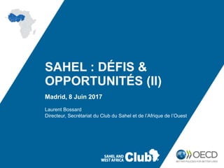 SAHEL : DÉFIS &
OPPORTUNITÉS (II)
Madrid, 8 Juin 2017
Laurent Bossard
Directeur, Secrétariat du Club du Sahel et de l’Afrique de l’Ouest
 