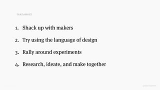 @SKOTCARRUTH
1. Shack up with makers
2. Try using the language of design
3. Rally around experiments
4. Research, ideate, and make together
TAKEAWAYS