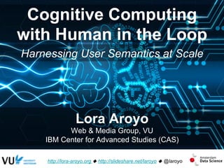 Cognitive Computing
with Human in the Loop
http://lora-aroyo.org u http://slideshare.net/laroyo u @laroyo
Lora Aroyo
Web & Media Group, VU
IBM Center for Advanced Studies (CAS)
Harnessing User Semantics at Scale
 