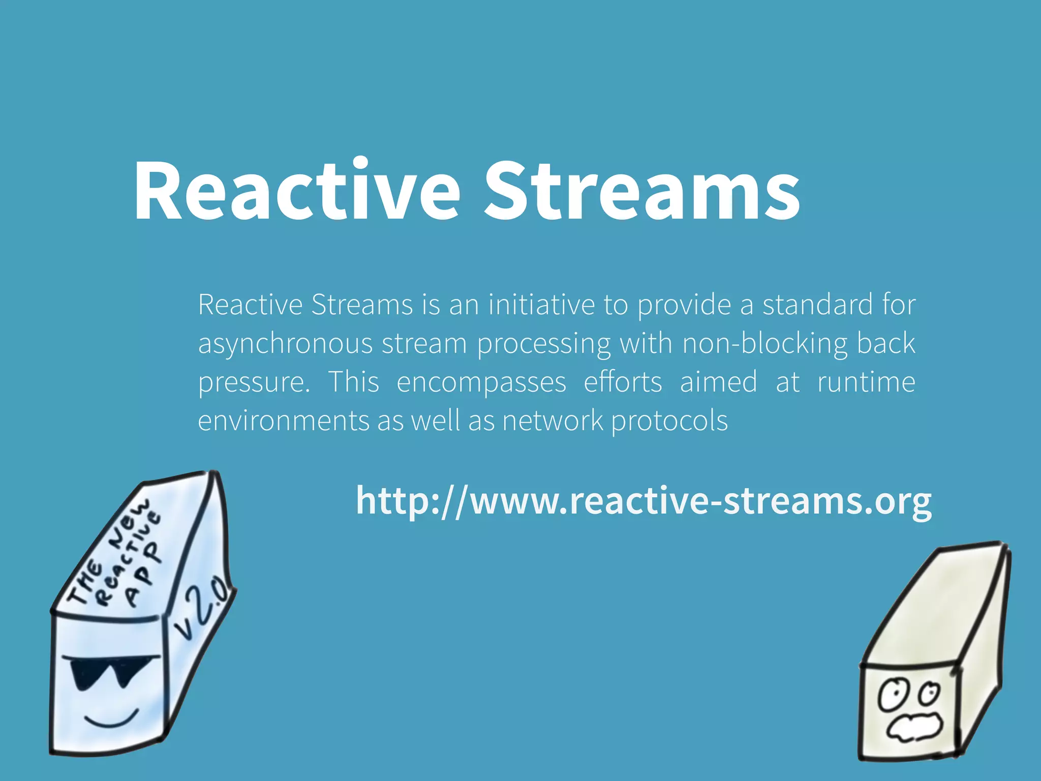 Reactive Streams
Reactive Streams is an initiative to provide a standard for
asynchronous stream processing with non-blocking back
pressure. This encompasses eﬀorts aimed at runtime
environments as well as network protocols
http://www.reactive-streams.org
 