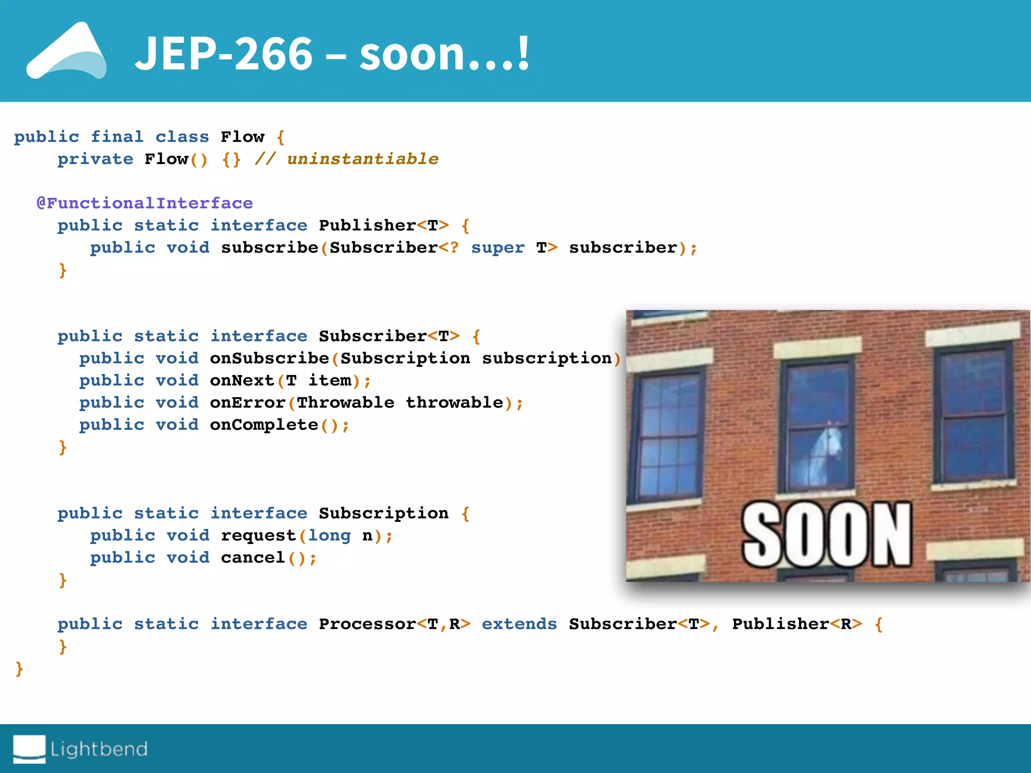 JEP-266 – soon…!
public final class Flow {
private Flow() {} // uninstantiable
@FunctionalInterface
public static interface Publisher<T> {
public void subscribe(Subscriber<? super T> subscriber);
}
public static interface Subscriber<T> {
public void onSubscribe(Subscription subscription);
public void onNext(T item);
public void onError(Throwable throwable);
public void onComplete();
}
public static interface Subscription {
public void request(long n);
public void cancel();
}
public static interface Processor<T,R> extends Subscriber<T>, Publisher<R> {
}
}
 