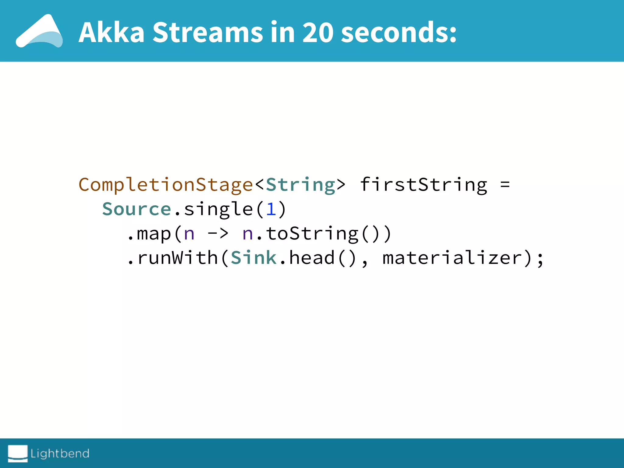 Akka Streams in 20 seconds:
CompletionStage<String> firstString = 
Source.single(1) 
.map(n -> n.toString()) 
.runWith(Sink.head(), materializer); 
 