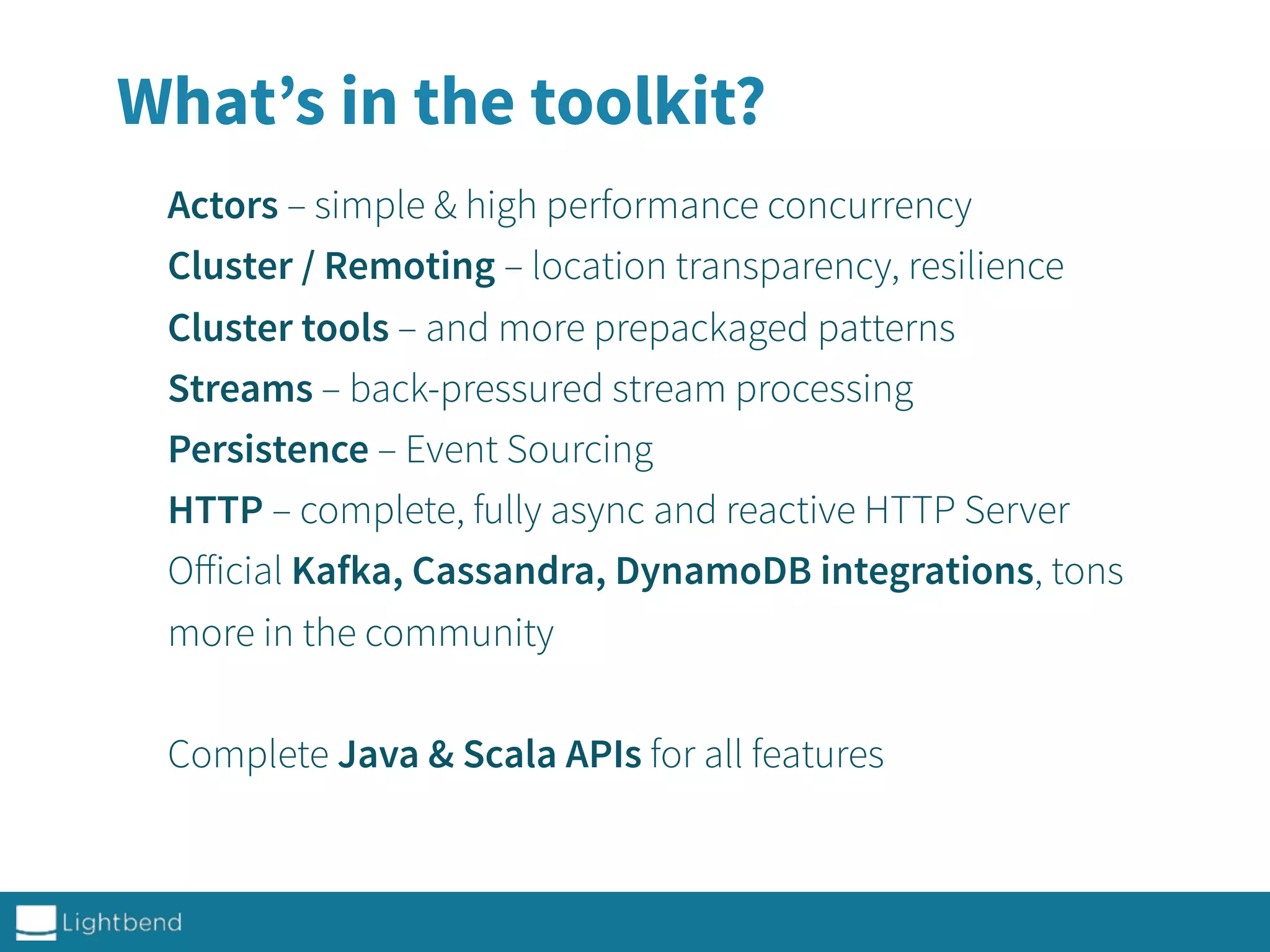 Actors – simple & high performance concurrency
Cluster / Remoting – location transparency, resilience
Cluster tools – and more prepackaged patterns
Streams – back-pressured stream processing
Persistence – Event Sourcing
HTTP – complete, fully async and reactive HTTP Server
Oﬀicial Kafka, Cassandra, DynamoDB integrations, tons
more in the community
Complete Java & Scala APIs for all features
What’s in the toolkit?
 