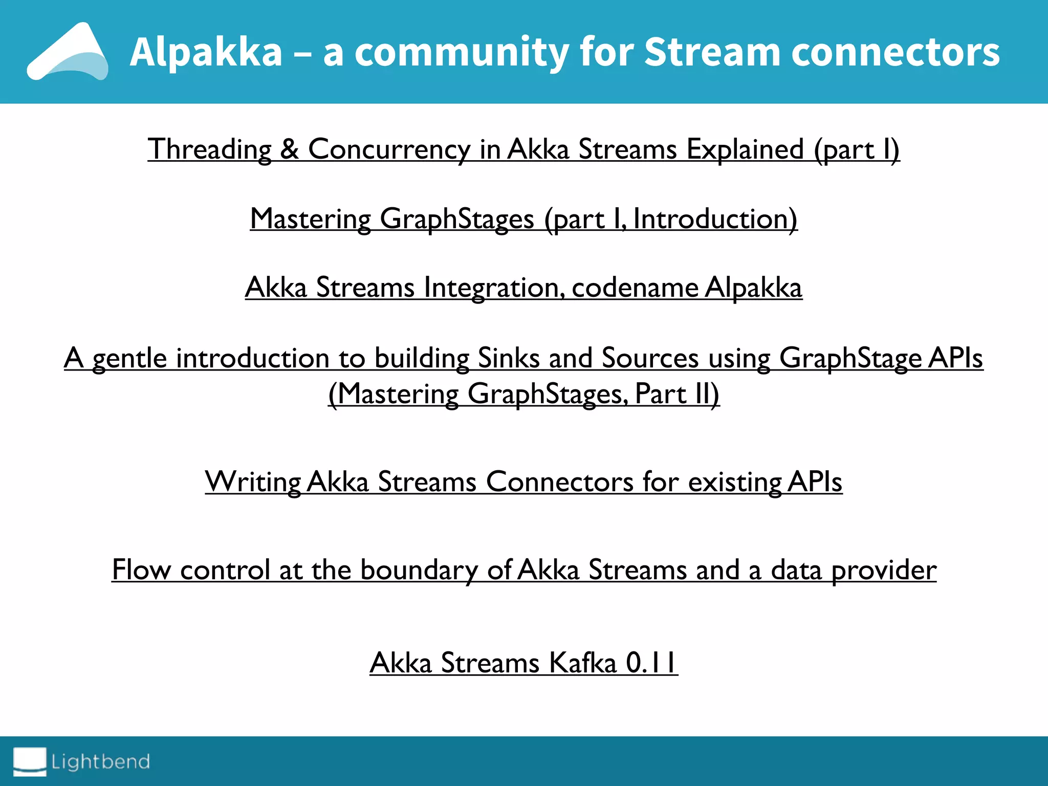 Alpakka – a community for Stream connectors
Threading & Concurrency in Akka Streams Explained (part I)
Mastering GraphStages (part I, Introduction)
Akka Streams Integration, codename Alpakka
A gentle introduction to building Sinks and Sources using GraphStage APIs
(Mastering GraphStages, Part II)
Writing Akka Streams Connectors for existing APIs
Flow control at the boundary of Akka Streams and a data provider
Akka Streams Kafka 0.11
 