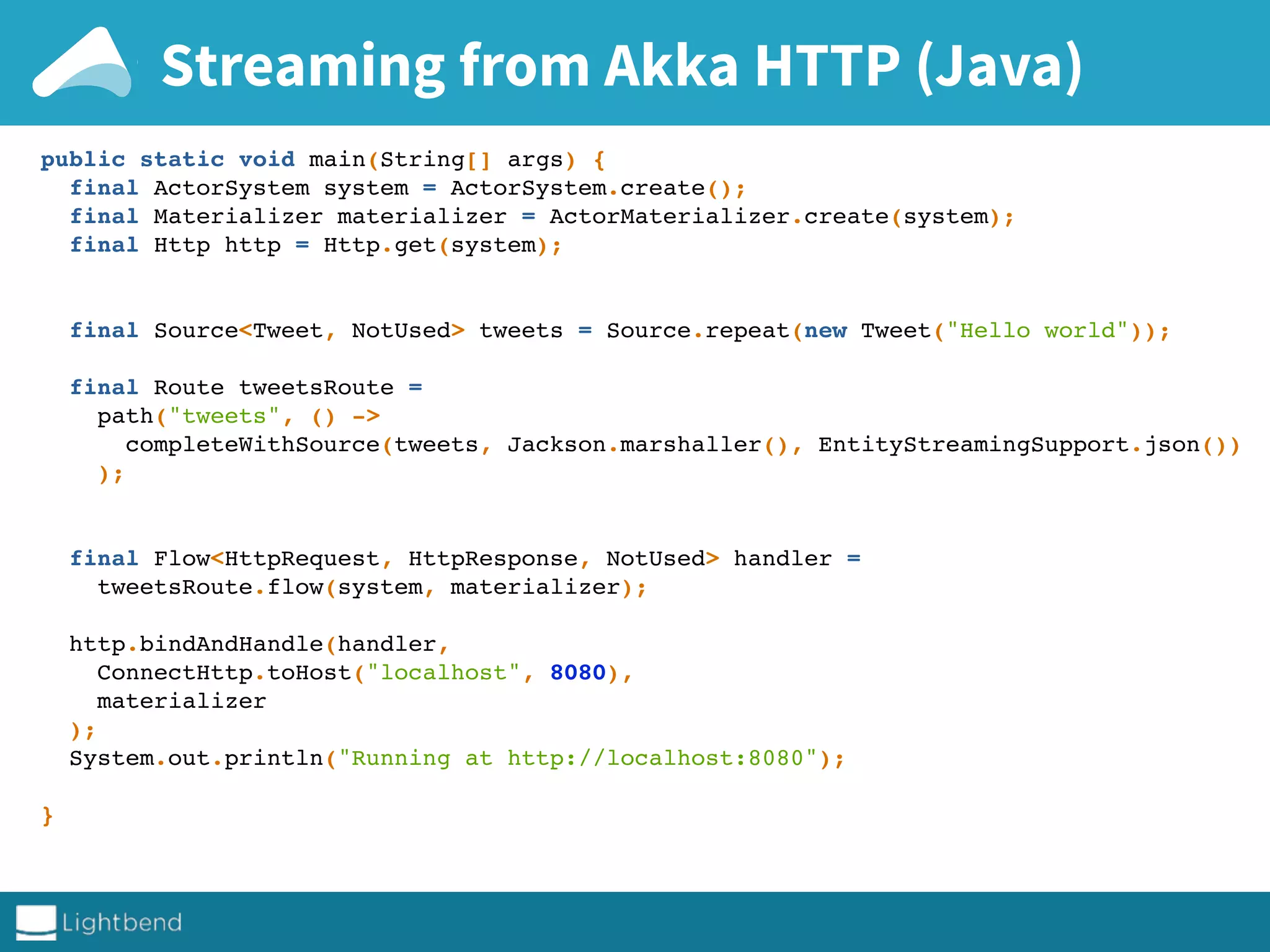 Streaming from Akka HTTP (Java)
public static void main(String[] args) {
final ActorSystem system = ActorSystem.create();
final Materializer materializer = ActorMaterializer.create(system);
final Http http = Http.get(system);
final Source<Tweet, NotUsed> tweets = Source.repeat(new Tweet("Hello world"));
final Route tweetsRoute =
path("tweets", () ->
completeWithSource(tweets, Jackson.marshaller(), EntityStreamingSupport.json())
);
final Flow<HttpRequest, HttpResponse, NotUsed> handler =
tweetsRoute.flow(system, materializer);
http.bindAndHandle(handler,
ConnectHttp.toHost("localhost", 8080),
materializer
);
System.out.println("Running at http://localhost:8080");
}
 