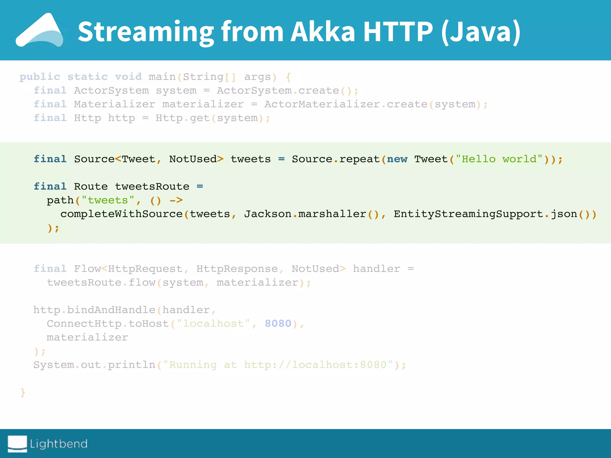 Streaming from Akka HTTP (Java)
public static void main(String[] args) {
final ActorSystem system = ActorSystem.create();
final Materializer materializer = ActorMaterializer.create(system);
final Http http = Http.get(system);
final Source<Tweet, NotUsed> tweets = Source.repeat(new Tweet("Hello world"));
final Route tweetsRoute =
path("tweets", () ->
completeWithSource(tweets, Jackson.marshaller(), EntityStreamingSupport.json())
);
final Flow<HttpRequest, HttpResponse, NotUsed> handler =
tweetsRoute.flow(system, materializer);
http.bindAndHandle(handler,
ConnectHttp.toHost("localhost", 8080),
materializer
);
System.out.println("Running at http://localhost:8080");
}
 