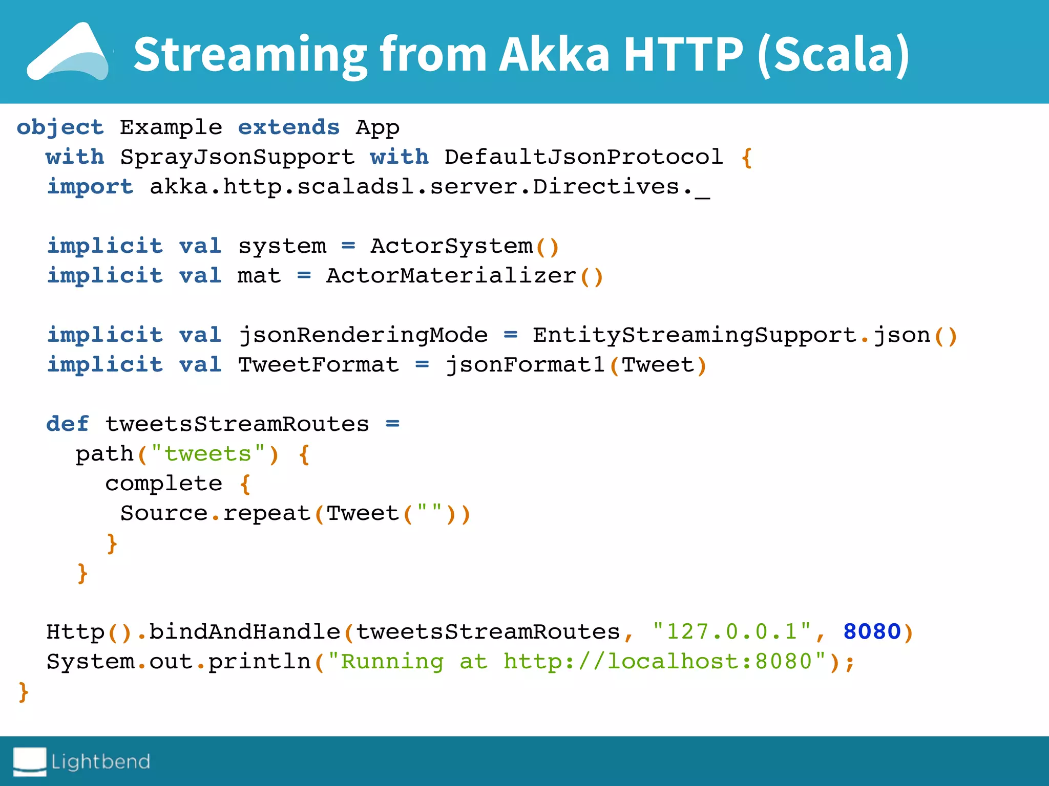 Streaming from Akka HTTP (Scala)
object Example extends App
with SprayJsonSupport with DefaultJsonProtocol {
import akka.http.scaladsl.server.Directives._
implicit val system = ActorSystem()
implicit val mat = ActorMaterializer()
implicit val jsonRenderingMode = EntityStreamingSupport.json()
implicit val TweetFormat = jsonFormat1(Tweet)
def tweetsStreamRoutes =
path("tweets") {
complete {
Source.repeat(Tweet(""))
}
}
Http().bindAndHandle(tweetsStreamRoutes, "127.0.0.1", 8080)
System.out.println("Running at http://localhost:8080");
}
 